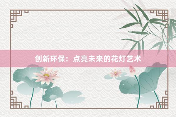 创新环保：点亮未来的花灯艺术