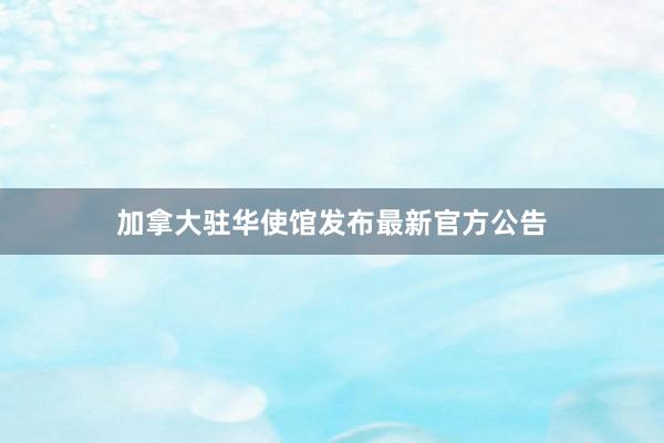 加拿大驻华使馆发布最新官方公告