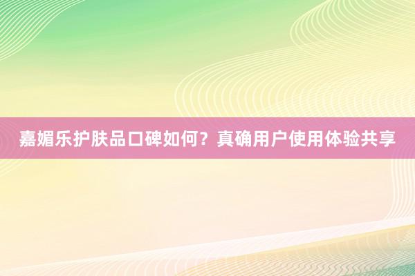 嘉媚乐护肤品口碑如何？真确用户使用体验共享